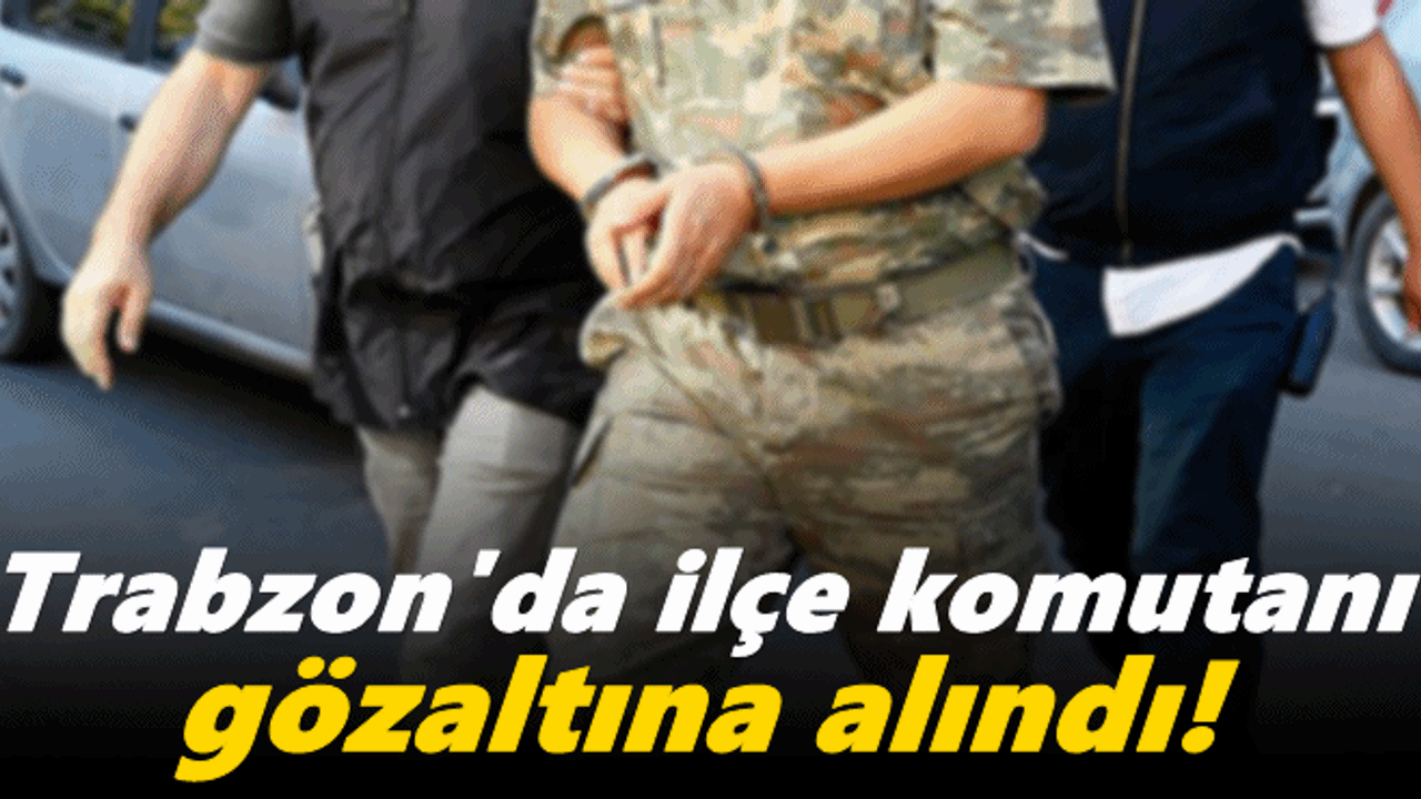 Trabzon'da ilçe komutanı gözaltına alındı!
