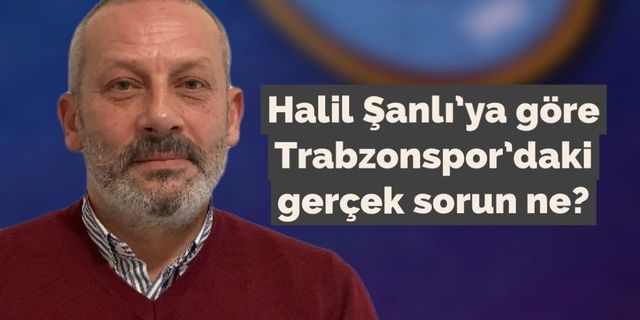 Halil Şanlı’ya göre Trabzonspor’daki gerçek sorun ne?
