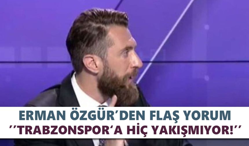 Erman Özgür’den flaş Trabzonspor yorumu ‘’ Hiç yakışmıyor!’’