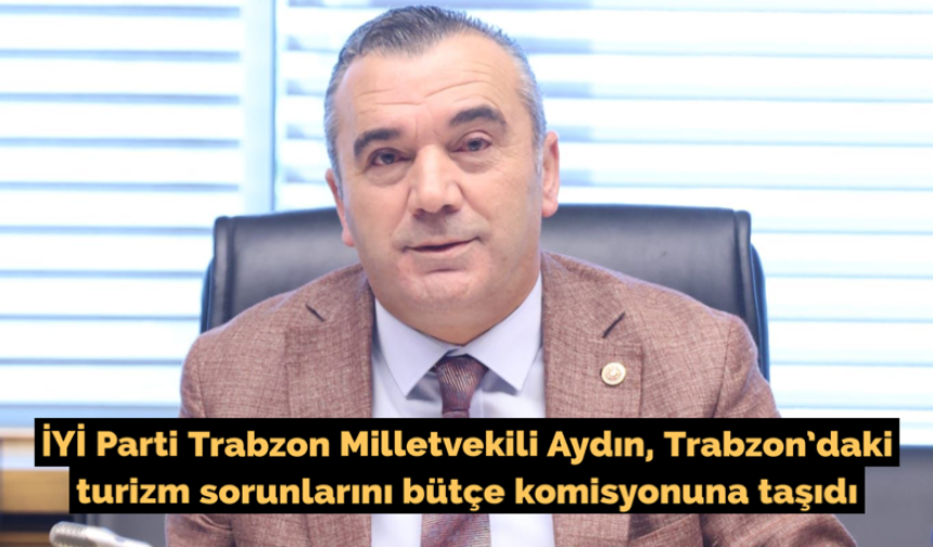 İYİ Parti Trabzon Milletvekili Aydın, Trabzon’daki turizm sorunlarını bütçe komisyonuna taşıdı